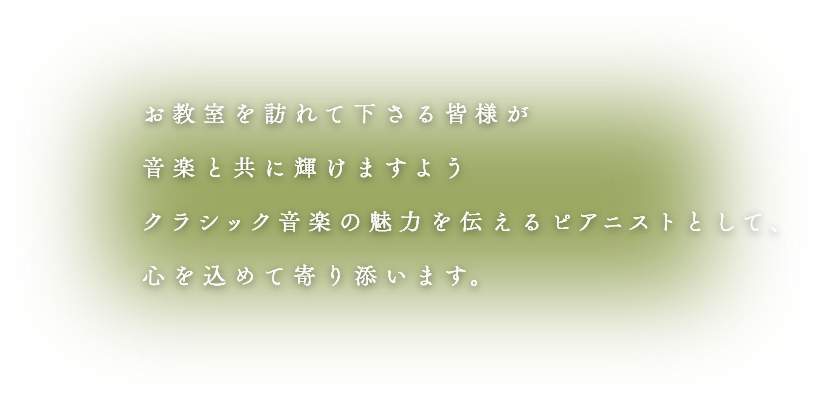 お教室を訪れてくださる皆様が音楽と共に輝けますようクラシック音楽の魅力を伝えるピアニストとして、心を込めて寄り添います。
